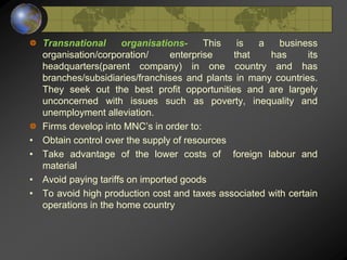 Transnational organisations- This is a business
organisation/corporation/ enterprise that has its
headquarters(parent company) in one country and has
branches/subsidiaries/franchises and plants in many countries.
They seek out the best profit opportunities and are largely
unconcerned with issues such as poverty, inequality and
unemployment alleviation.
Firms develop into MNC’s in order to:
• Obtain control over the supply of resources
• Take advantage of the lower costs of foreign labour and
material
• Avoid paying tariffs on imported goods
• To avoid high production cost and taxes associated with certain
operations in the home country
 
