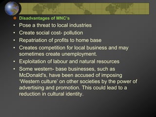 Disadvantages of MNC’s
• Pose a threat to local industries
• Create social cost- pollution
• Repatriation of profits to home base
• Creates competition for local business and may
sometimes create unemployment.
• Exploitation of labour and natural resources
• Some western- base businesses, such as
McDonald's, have been accused of imposing
‘Western culture’ on other societies by the power of
advertising and promotion. This could lead to a
reduction in cultural identity.
 