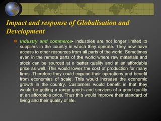 Impact and response of Globalisation and
Development
Industry and commerce- industries are not longer limited to
suppliers in the country in which they operate. They now have
access to other resources from all parts of the world. Sometimes
even in the remote parts of the world where raw materials and
stock can be sourced at a better quality and at an affordable
price as well. This would lower the cost of production for many
firms. Therefore they could expand their operations and benefit
from economies of scale. This would increase the economic
growth in the country. Customers would benefit in that they
would be getting a range goods and services of a good quality
at an affordable price. Thus this would improve their standard of
living and their quality of life.
 