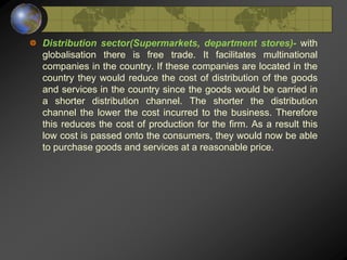 Distribution sector(Supermarkets, department stores)- with
globalisation there is free trade. It facilitates multinational
companies in the country. If these companies are located in the
country they would reduce the cost of distribution of the goods
and services in the country since the goods would be carried in
a shorter distribution channel. The shorter the distribution
channel the lower the cost incurred to the business. Therefore
this reduces the cost of production for the firm. As a result this
low cost is passed onto the consumers, they would now be able
to purchase goods and services at a reasonable price.
 