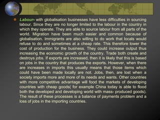 Labour- with globalisation businesses have less difficulties in sourcing
labour. Since they are no longer limited to the labour in the country in
which they operate. They are able to source labour from all parts of the
world. Migration have been much easier and common because of
globalisation. Immigrants are also willing to do work that locals would
refuse to do and sometimes at a cheap rate. This therefore lower the
cost of production for the business. They could increase output thus
increasing the economic growth of the country. Trade both create and
destroys jobs. If exports are increased, then it is likely that this is based
on jobs in the country that produces the exports. However, when there
are increases in imports this usually means that those items which
could have been made locally are not. Jobs, then, are lost when a
society imports more and more of its needs and wants. Other countries
with more competitive advantage will food the markets of developing
countries with cheap goods( for example China today is able to flood
both the developed and developing world with mass- produced goods).
The result of these processes is a balance of payments problem and a
loss of jobs in the importing countries.
 