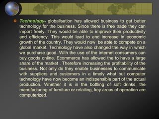 Technology- globalisation has allowed business to get better
technology for the business. Since there is free trade they can
import freely. They would be able to improve their productivity
and efficiency. This would lead to and increase in economic
growth of the country. They would now be able to compete on a
global market. Technology have also changed the way in which
we purchase good. With the use of the internet consumers can
buy goods online. Ecommerce has allowed the to have a large
share of the market . Therefore increasing the profitability of the
business. Not only do they enable businesses to communicate
with suppliers and customers in a timely what but computer
technology have now become an indispensible part of the actual
production. Whether it is in the bottling of soft drinks, the
manufacturing of furniture or retailing, key areas of operation are
computerized.
 