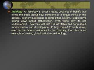 Ideology- An ideology is a set if ideas, doctrines or beliefs that
forms the basis about how someone or a group thinks of the
political, economic, religious or some other system. People have
strong views about globalisation, even when they do not
understand it. They may feel that it is inevitable and bring about
modernisation and development. If they commit to such views,
even in the face of evidence to the contrary, then this is an
example of casting globalization as an ideology.
 
