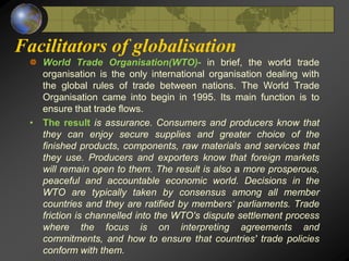 Facilitators of globalisation
World Trade Organisation(WTO)- in brief, the world trade
organisation is the only international organisation dealing with
the global rules of trade between nations. The World Trade
Organisation came into begin in 1995. Its main function is to
ensure that trade flows.
• The result is assurance. Consumers and producers know that
they can enjoy secure supplies and greater choice of the
finished products, components, raw materials and services that
they use. Producers and exporters know that foreign markets
will remain open to them. The result is also a more prosperous,
peaceful and accountable economic world. Decisions in the
WTO are typically taken by consensus among all member
countries and they are ratified by members‘ parliaments. Trade
friction is channelled into the WTO's dispute settlement process
where the focus is on interpreting agreements and
commitments, and how to ensure that countries' trade policies
conform with them.
 