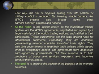That way, the risk of disputes spilling over into political or
military conflict is reduced. By lowering -trade barriers, the
WTO's system also breaks down other
barriers between peoples and nations.
• At the heart of the system-known as the multilateral trading
system- are the WTO's agreements, negotiated and signed by a
large majority of the worlds trading nations, and ratified in their
parliaments. These agreements are the legal ground-rules for
international commerce. Essentially, they are contracts,
guaranteeing member countries important trade rights. They
also bind governments to keep their trade policies within agreed
limits to everybody's benefit. The agreements were negotiated
and signed by governments. But their purpose is to help
producers of goods and services, exporters, and importers
conduct their business.
• The goal is to improve the welfare of the peoples of the member
countries.
 
