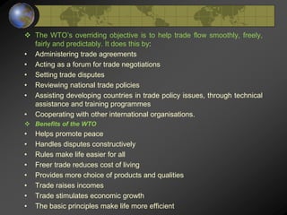  The WTO’s overriding objective is to help trade flow smoothly, freely,
fairly and predictably. It does this by:
• Administering trade agreements
• Acting as a forum for trade negotiations
• Setting trade disputes
• Reviewing national trade policies
• Assisting developing countries in trade policy issues, through technical
assistance and training programmes
• Cooperating with other international organisations.
 Benefits of the WTO
• Helps promote peace
• Handles disputes constructively
• Rules make life easier for all
• Freer trade reduces cost of living
• Provides more choice of products and qualities
• Trade raises incomes
• Trade stimulates economic growth
• The basic principles make life more efficient
 