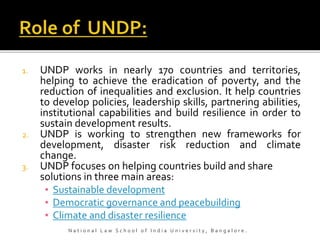 1. UNDP works in nearly 170 countries and territories,
helping to achieve the eradication of poverty, and the
reduction of inequalities and exclusion. It help countries
to develop policies, leadership skills, partnering abilities,
institutional capabilities and build resilience in order to
sustain development results.
2. UNDP is working to strengthen new frameworks for
development, disaster risk reduction and climate
change.
3. UNDP focuses on helping countries build and share
solutions in three main areas:
▪ Sustainable development
▪ Democratic governance and peacebuilding
▪ Climate and disaster resilience
N a t i o n a l L a w S c h o o l o f I n d i a U n i v e r s i t y , B a n g a l o r e .
 