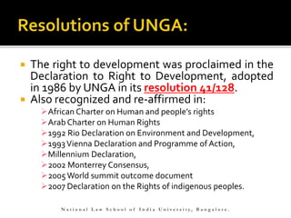  The right to development was proclaimed in the
Declaration to Right to Development, adopted
in 1986 by UNGA in its resolution 41/128.
 Also recognized and re-affirmed in:
African Charter on Human and people’s rights
Arab Charter on Human Rights
1992 Rio Declaration on Environment and Development,
1993Vienna Declaration and Programme of Action,
Millennium Declaration,
2002 Monterrey Consensus,
2005World summit outcome document
2007 Declaration on the Rights of indigenous peoples.
N a t i o n a l L a w S c h o o l o f I n d i a U n i v e r s i t y , B a n g a l o r e .
 