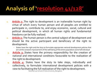1. Article 1: The right to development is an inalienable human right by
virtue of which every human person and all peoples are entitled to
participate in, contribute to, and enjoy economic, social, cultural and
political development, in which all human rights and fundamental
freedoms can be fully realized.
2. Article 2: The human person is the central subject of development and
should be the active participant and beneficiary of the right to
development.
▪ States have the right and the duty to formulate appropriate national development policies that
aim at the constant improvement of the well-being of the entire population and of all individual
3. Article 3: States have the primary responsibility for the creation of
national and international conditions favourable to the realization of
the right to development.
4. Article 4: States have the duty to take steps, individually and
collectively, to formulate international development policies with a
view to facilitating the full realization of the right to development.
National Law School of India University, Bangalore.
 