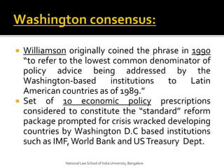  Williamson originally coined the phrase in 1990
“to refer to the lowest common denominator of
policy advice being addressed by the
Washington-based institutions to Latin
American countries as of 1989.”
 Set of 10 economic policy prescriptions
considered to constitute the “standard” reform
package prompted for crisis wracked developing
countries by Washington D.C based institutions
such as IMF,World Bank and USTreasury Dept.
National Law School of India University, Bangalore.
 