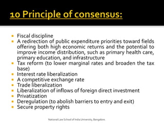  Fiscal discipline
 A redirection of public expenditure priorities toward fields
offering both high economic returns and the potential to
improve income distribution, such as primary health care,
primary education, and infrastructure
 Tax reform (to lower marginal rates and broaden the tax
base)
 Interest rate liberalization
 A competitive exchange rate
 Trade liberalization
 Liberalization of inflows of foreign direct investment
 Privatization
 Deregulation (to abolish barriers to entry and exit)
 Secure property rights
National Law School of India University, Bangalore.
 