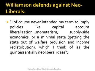  ”I of course never intended my term to imply
policies like capital account
liberalization...monetarism, supply-side
economics, or a minimal state (getting the
state out of welfare provision and income
redistribution), which I think of as the
quintessentially neoliberal ideas”.
National Law School of India University, Bangalore.
 
