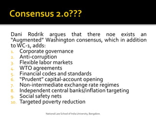 Dani Rodrik argues that there noe exists an
“Augmented” Washington consensus, which in addition
toWC-1, adds:
1. Corporate governance
2. Anti-corruption
3. Flexible labor markets
4. WTO agreements
5. Financial codes and standards
6. “Prudent” capital-account opening
7. Non-intermediate exchange rate regimes
8. Independent central banks/inflation targeting
9. Social safety nets
10. Targeted poverty reduction
National Law School of India University, Bangalore.
 