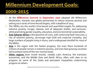  At the Millennium Summit in September 2000 adopted UN Millennium
Declaration, towards new global partnership to reduce extreme poverty and
setting out a series of time-bound targets, with a deadline of 2015.
 The MDGs are the world's time-bound and quantified targets for addressing
extreme poverty, hunger, disease, lack of adequate shelter, and exclusion-
while promoting gender equality, education, and environmental sustainability.
 Sub-Saharan Africa is the epicentre of crisis, with continuing food insecurity, a
rise of extreme poverty, stunningly high child and maternal mortality, and
large numbers of people living in slums, and a widespread shortfall for most of
the MDGs.
 Asia is the region with the fastest progress, but even there hundreds of
millions of people remain in extreme poverty, and even fast-growing countries
fail to achieve some of the non-income Goals.
 Other regions have mixed records, notably Latin America, the transition
economies, and the Middle East and North Africa, often with slow or no
progress on some of the Goals and persistent inequalities undermining
progress on others.
National Law School of India University, Bangalore.
 