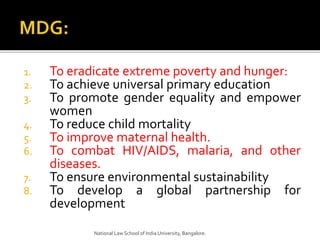 1. To eradicate extreme poverty and hunger:
2. To achieve universal primary education
3. To promote gender equality and empower
women
4. To reduce child mortality
5. To improve maternal health.
6. To combat HIV/AIDS, malaria, and other
diseases.
7. To ensure environmental sustainability
8. To develop a global partnership for
development
National Law School of India University, Bangalore.
 