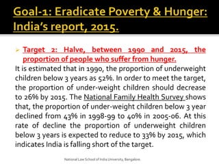  Target 2: Halve, between 1990 and 2015, the
proportion of people who suffer from hunger.
It is estimated that in 1990, the proportion of underweight
children below 3 years as 52%. In order to meet the target,
the proportion of under-weight children should decrease
to 26% by 2015. The National Family Health Survey shows
that, the proportion of under-weight children below 3 year
declined from 43% in 1998-99 to 40% in 2005-06. At this
rate of decline the proportion of underweight children
below 3 years is expected to reduce to 33% by 2015, which
indicates India is falling short of the target.
National Law School of India University, Bangalore.
 