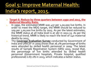  Target 6: Reduce by three quarters between 1990 and 2015, the
Maternal Morality Ratio.
1. In 1990, the estimated MMR was 437 per 1,00,000 live births. In
order to meet the MDG target, the MMR should be reduced to
109 per 1,00,000 live births by 2015. As per the latest estimates,
the MMR status at all India level is at 167 in 2011-13. As per the
historical trend, MMR is likely to reach the level of 140 maternal
deaths by 2015,
2. The Coverage Evaluation Survey conducted by Government of
India and UNICEF in 2009 shows that 76.2% percentage of births
were attended by skilled health personnel in 2009. The latest
results of Sample Registration System (SRS) 2013, reveal that,
the percentage of live births attended by skilled health
personnel (Government hospitals, Private hospital, qualified
professional) is 87.1% in 2013, which indicates a better status.
National Law School of India University, Bangalore.
 