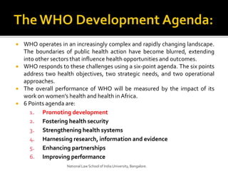  WHO operates in an increasingly complex and rapidly changing landscape.
The boundaries of public health action have become blurred, extending
into other sectors that influence health opportunities and outcomes.
 WHO responds to these challenges using a six-point agenda. The six points
address two health objectives, two strategic needs, and two operational
approaches.
 The overall performance of WHO will be measured by the impact of its
work on women’s health and health inAfrica.
 6 Points agenda are:
1. Promoting development
2. Fostering health security
3. Strengthening health systems
4. Harnessing research, information and evidence
5. Enhancing partnerships
6. Improving performance
National Law School of India University, Bangalore.
 