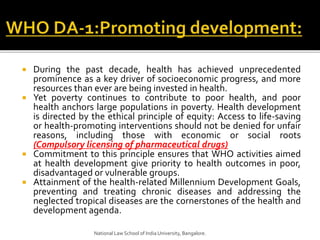  During the past decade, health has achieved unprecedented
prominence as a key driver of socioeconomic progress, and more
resources than ever are being invested in health.
 Yet poverty continues to contribute to poor health, and poor
health anchors large populations in poverty. Health development
is directed by the ethical principle of equity: Access to life-saving
or health-promoting interventions should not be denied for unfair
reasons, including those with economic or social roots
(Compulsory licensing of pharmaceutical drugs)
 Commitment to this principle ensures that WHO activities aimed
at health development give priority to health outcomes in poor,
disadvantaged or vulnerable groups.
 Attainment of the health-related Millennium Development Goals,
preventing and treating chronic diseases and addressing the
neglected tropical diseases are the cornerstones of the health and
development agenda.
National Law School of India University, Bangalore.
 