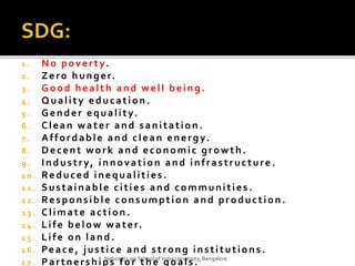1 . No poverty.
2 . Zero hunger.
3 . Good health and well being.
4 . Quality education .
5 . Gender equality.
6 . Clean water and sanitation .
7 . Affordable and clean energy.
8 . Decent work and economic growth.
9 . Industry, innovation and infrastructure .
1 0 . Reduced inequalities .
1 1 . Sustainable cities and communities .
1 2 . Responsible consumption and production .
1 3 . Climate action.
1 4 . Life below water.
1 5 . Life on land.
1 6 . Peace, justice and strong institutions.
1 7 . Partnerships for the goals.National Law School of India University, Bangalore.
 