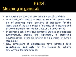 • Improvement in country’s economic and social conditions.
• The capacity of a state to increase its human resource with the
aim of achieving higher outcome of production for the
satisfaction of the basic needs of majority of its citizens and
empowering them to make demands on the government.
• In economic sense, the developmental State is one that acts
authoritatively, credibly and legitimately in promoting
industrialisation, economic growth and expansion of human
capabilities.
• New dimensions of globalization have increased both
opportunities and risks for the nations to achieve
development for their citizens.
National Law School of India University, Bangalore.
 