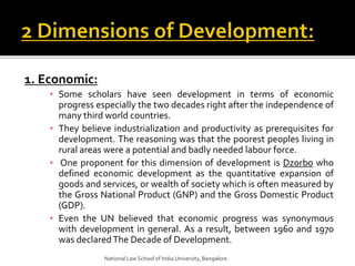 1. Economic:
▪ Some scholars have seen development in terms of economic
progress especially the two decades right after the independence of
many third world countries.
▪ They believe industrialization and productivity as prerequisites for
development. The reasoning was that the poorest peoples living in
rural areas were a potential and badly needed labour force.
▪ One proponent for this dimension of development is Dzorbo who
defined economic development as the quantitative expansion of
goods and services, or wealth of society which is often measured by
the Gross National Product (GNP) and the Gross Domestic Product
(GDP).
▪ Even the UN believed that economic progress was synonymous
with development in general. As a result, between 1960 and 1970
was declaredThe Decade of Development.
National Law School of India University, Bangalore.
 