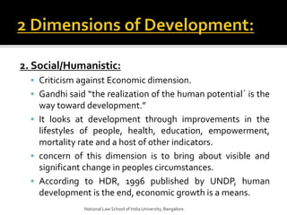 2. Social/Humanistic:
 Criticism against Economic dimension.
 Gandhi said “the realization of the human potential´ is the
way toward development.”
 It looks at development through improvements in the
lifestyles of people, health, education, empowerment,
mortality rate and a host of other indicators.
 concern of this dimension is to bring about visible and
significant change in peoples circumstances.
 According to HDR, 1996 published by UNDP, human
development is the end, economic growth is a means.
National Law School of India University, Bangalore.
 
