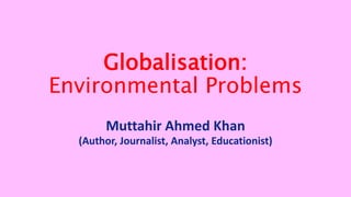 Globalisation:
Environmental Problems
Muttahir Ahmed Khan
(Author, Journalist, Analyst, Educationist)
 