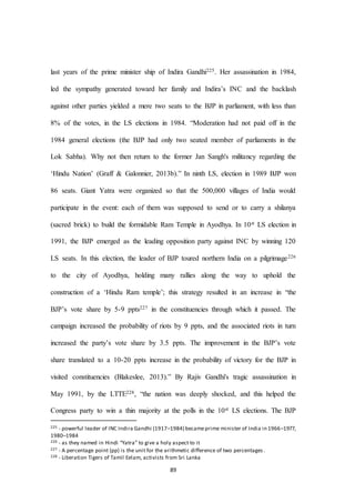 89
last years of the prime minister ship of Indira Gandhi225. Her assassination in 1984,
led the sympathy generated toward her family and Indira’s INC and the backlash
against other parties yielded a mere two seats to the BJP in parliament, with less than
8% of the votes, in the LS elections in 1984. “Moderation had not paid off in the
1984 general elections (the BJP had only two seated member of parliaments in the
Lok Sabha). Why not then return to the former Jan Sangh's militancy regarding the
‘Hindu Nation’ (Graff & Galonnier, 2013b).” In ninth LS, election in 1989 BJP won
86 seats. Giant Yatra were organized so that the 500,000 villages of India would
participate in the event: each of them was supposed to send or to carry a shilanya
(sacred brick) to build the formidable Ram Temple in Ayodhya. In 10st LS election in
1991, the BJP emerged as the leading opposition party against INC by winning 120
LS seats. In this election, the leader of BJP toured northern India on a pilgrimage226
to the city of Ayodhya, holding many rallies along the way to uphold the
construction of a ‘Hindu Ram temple’; this strategy resulted in an increase in “the
BJP’s vote share by 5-9 ppts227 in the constituencies through which it passed. The
campaign increased the probability of riots by 9 ppts, and the associated riots in turn
increased the party’s vote share by 3.5 ppts. The improvement in the BJP’s vote
share translated to a 10-20 ppts increase in the probability of victory for the BJP in
visited constituencies (Blakeslee, 2013).” By Rajiv Gandhi's tragic assassination in
May 1991, by the LTTE228, “the nation was deeply shocked, and this helped the
Congress party to win a thin majority at the polls in the 10st LS elections. The BJP
225 - powerful leader of INC Indira Gandhi (1917–1984) becameprime minister of India in 1966–1977,
1980–1984
226 - as they named in Hindi “Yatra” to give a holy aspect to it
227 - A percentage point (pp) is the unit for the arithmetic difference of two percentages .
228 - Liberation Tigers of Tamil Eelam, activists from Sri Lanka
 