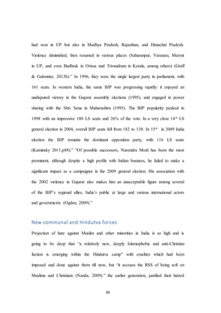 90
had won in UP but also in Madhya Pradesh, Rajasthan, and Himachal Pradesh.
Violence diminished, then resumed in various places (Saharanpur, Varanasi, Meerut
in UP, and even Badhrak in Orissa and Trivandrum in Kerala, among others) (Graff
& Galonnier, 2013b).” In 1996, they were the single largest party in parliament, with
161 seats. In western India, the same BJP was progressing rapidly: it enjoyed an
undisputed victory in the Gujarat assembly elections (1995), and engaged in power
sharing with the Shiv Sena in Maharashtra (1995). The BJP popularity peaked in
1998 with an impressive 180 LS seats and 26% of the vote. In a very close 14st LS
general election in 2004, overall BJP seats fell from 182 to 138. In 15st in 2009 India
election the BJP remains the dominant opposition party, with 116 LS seats
(Kaminsky 2011,p88).” “Of possible successors, Narendra Modi has been the most
prominent, although despite a high profile with Indian business, he failed to make a
significant impact as a campaigner in the 2009 general election. His association with
the 2002 violence in Gujarat also makes him an unacceptable figure among several
of the BJP’s regional allies, India’s public at large and various international actors
and governments (Ogden, 2009).”
New communal and Hindutva forces
Projection of hate against Muslim and other minorities in India is so high and is
going to be deep that “a relatively new, deeply Islamophobic and anti-Christian
faction is emerging within the Hindutva camp” with cruelties which had been
imposed and done against them till now, but “it accuses the RSS of being soft on
Muslims and Christians (Nanda, 2009).” the earlier generation, justified their hatred
 