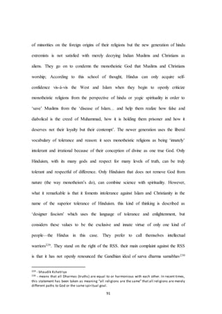 91
of minorities on the foreign origins of their religions but the new generation of hindu
extremists is not satisfied with merely decrying Indian Muslims and Christians as
aliens. They go on to condemn the monotheistic God that Muslims and Christians
worship; According to this school of thought, Hindus can only acquire self-
confidence vis-à-vis the West and Islam when they begin to openly criticize
monotheistic religions from the perspective of hindu or yogic spirituality in order to
‘save’ Muslims from the ‘disease of Islam… and help them realize how false and
diabolical is the creed of Muhammad, how it is holding them prisoner and how it
deserves not their loyalty but their contempt’. The newer generation uses the liberal
vocabulary of tolerance and reason: it sees monotheistic religions as being ‘innately’
intolerant and irrational because of their conception of divine as one true God. Only
Hinduism, with its many gods and respect for many levels of truth, can be truly
tolerant and respectful of difference. Only Hinduism that does not remove God from
nature (the way monotheism’s do), can combine science with spirituality. However,
what it remarkable is that it foments intolerance against Islam and Christianity in the
name of the superior tolerance of Hinduism. this kind of thinking is described as
‘designer fascism’ which uses the language of tolerance and enlightenment, but
considers these values to be the exclusive and innate virtue of only one kind of
people—the Hindus in this case. They prefer to call themselves intellectual
warriors229. They stand on the right of the RSS. their main complaint against the RSS
is that it has not openly renounced the Gandhian ideal of sarva dharma samabhav230
229 - bhaudik Kshatriya
230 - means that all Dharmas (truths) are equal to or harmonious with each other. In recent times,
this statement has been taken as meaning “all religions are the same” that all religions are merely
different paths to God or the same spiritual goal.
 