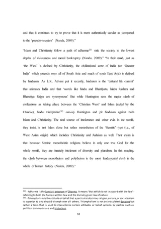 92
and that it continues to try to prove that it is more authentically secular as compared
to the ‘pseudo-seculars’ (Nanda, 2009).”
“Islam and Christianity follow a path of adharma231 sink the society to the lowest
depths of viciousness and moral bankruptcy (Nanda, 2009).” “In their mind, just as
‘the West’ is defined by Christianity, the civilizational core of India (or ‘Greater
India’ which extends over all of South Asia and much of south East Asia) is defined
by hinduism. As L.K. Advani put it recently, hinduism is the ‘cultural life current’
that animates India and that ‘words like hindu and Bhartiyata, hindu Rashtra and
Bharatiya Rajya are synonymous’ But while Huntington sees the major clash of
civilizations as taking place between the ‘Christian West’ and Islam (aided by the
Chinese), hindu triumphalist232 one-up Huntington and pit hinduism against both
Islam and Christianity. The real source of intolerance and other evils in the world,
they insist, is not Islam alone but rather monotheism of the ‘Semitic’ type (i.e., of
West Asian origin) which includes Christianity and Judaism as well. Their claim is
that because Semitic monotheistic religions believe in only one true God for the
whole world, they are innately intolerant of diversity and pluralism. In this reading,
the clash between monotheism and polytheism is the most fundamental clash in the
whole of human history (Nanda, 2009).”
231 - Adharma is the Sanskritantonym of Dharma. It means 'that which is not in accord with the law' -
referring to both the human written law and the divinely given law of nature.
232 - Triumphalismis theattitude or belief that a particular doctrine,religion,culture,or social system
is superior to and should triumph over all others. Triumphalism is not an articulated doctrine but
rather a term that is used to characterize certain attitudes or belief systems by parties such as
political commentators and historians.
 