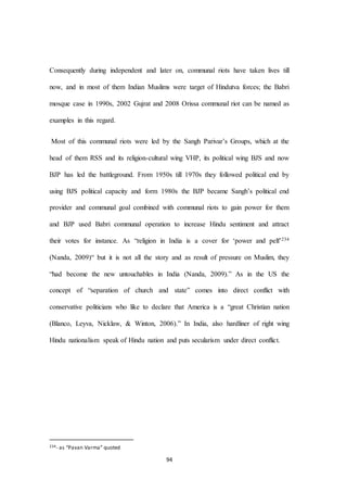 94
Consequently during independent and later on, communal riots have taken lives till
now, and in most of them Indian Muslims were target of Hindutva forces; the Babri
mosque case in 1990s, 2002 Gujrat and 2008 Orissa communal riot can be named as
examples in this regard.
Most of this communal riots were led by the Sangh Parivar’s Groups, which at the
head of them RSS and its religion-cultural wing VHP, its political wing BJS and now
BJP has led the battleground. From 1950s till 1970s they followed political end by
using BJS political capacity and form 1980s the BJP became Sangh’s political end
provider and communal goal combined with communal riots to gain power for them
and BJP used Babri communal operation to increase Hindu sentiment and attract
their votes for instance. As “religion in India is a cover for ‘power and pelf’234
(Nanda, 2009)“ but it is not all the story and as result of pressure on Muslim, they
“had become the new untouchables in India (Nanda, 2009).” As in the US the
concept of “separation of church and state” comes into direct conflict with
conservative politicians who like to declare that America is a “great Christian nation
(Blanco, Leyva, Nicklaw, & Winton, 2006).” In India, also hardliner of right wing
Hindu nationalism speak of Hindu nation and puts secularism under direct conflict.
234- as “Pavan Varma” quoted
 