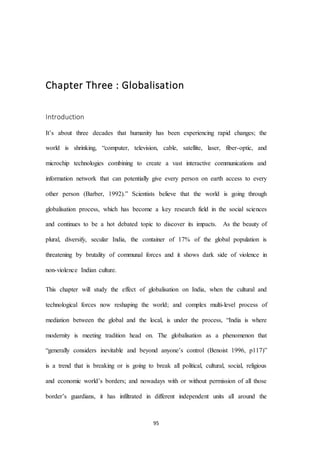 95
Chapter Three : Globalisation
Introduction
It’s about three decades that humanity has been experiencing rapid changes; the
world is shrinking, “computer, television, cable, satellite, laser, fiber-optic, and
microchip technologies combining to create a vast interactive communications and
information network that can potentially give every person on earth access to every
other person (Barber, 1992).” Scientists believe that the world is going through
globalisation process, which has become a key research field in the social sciences
and continues to be a hot debated topic to discover its impacts. As the beauty of
plural, diversify, secular India, the container of 17% of the global population is
threatening by brutality of communal forces and it shows dark side of violence in
non-violence Indian culture.
This chapter will study the effect of globalisation on India, when the cultural and
technological forces now reshaping the world; and complex multi-level process of
mediation between the global and the local, is under the process, “India is where
modernity is meeting tradition head on. The globalisation as a phenomenon that
“generally considers inevitable and beyond anyone’s control (Benoist 1996, p117)”
is a trend that is breaking or is going to break all political, cultural, social, religious
and economic world’s borders; and nowadays with or without permission of all those
border’s guardians, it has infiltrated in different independent units all around the
 