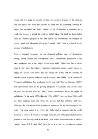 96
world; and it is laying its impacts on them. So somehow, because of the shrinking
time and space, the world has become so small and the relationship between its
players has expanded and fasted. Indeed, a kind of closeness is happening; as a
result, this process is termed the world as global village. The trend has been started
since the “technical progress in the 20th century has revolutionized the transport of
people, goods and information (Beese & Fraedrich, 2000),” this is evaluated as the
grounds of globalisation.
From a historical perspective we can distinguish different stages of globalisation
namely, ancient, modern and contemporary ones. Contemporary globalisation as the
most accelerated one is the subject of this study which “differs from that of earlier
times in four ways: the volume of materials (information, matter, energy) moved is
larger; the speeds with which they are moved are faster; and the diversity of
materials moved is greater (Pieterse, Jan Nederveen 2000, p388).” But it can say the
“economic globalization has accelerated in the post-Cold War era (Salzman, 2008)”
and “globalisation refers to the growing integration of economies and societies over
the past two decades (Boccara 2006).” Some commentators locate the origins of
globalisation “in the early 1970s (Benoist 1996, p118).” However, from 2000 world
has been shrinking more and more, the process that has continued until now.
Although a lot of scientists dated globalisation process to the last two decades of 20st
century but some dated it to 1950s that “India tried to integrate with the world
economy as soon as it became a sovereign state; the roots of the present globalisation
process in India lies way back in the l980s. India started to liberalize trade in 1977-7
(Nalyan, Amar K J R, page 14).” However, as it is clear the globalisation process
 