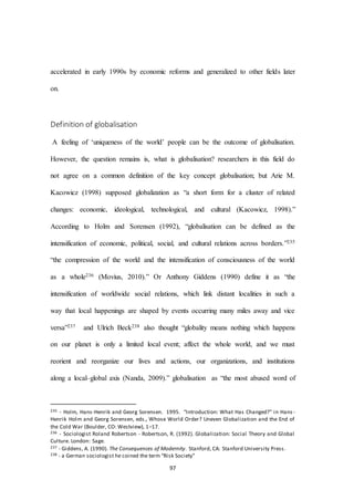 97
accelerated in early 1990s by economic reforms and generalized to other fields later
on.
Definition of globalisation
A feeling of ‘uniqueness of the world’ people can be the outcome of globalisation.
However, the question remains is, what is globalisation? researchers in this field do
not agree on a common definition of the key concept globalisation; but Arie M.
Kacowicz (1998) supposed globalization as “a short form for a cluster of related
changes: economic, ideological, technological, and cultural (Kacowicz, 1998).”
According to Holm and Sorensen (1992), “globalisation can be defined as the
intensification of economic, political, social, and cultural relations across borders.”235
“the compression of the world and the intensification of consciousness of the world
as a whole236 (Movius, 2010).” Or Anthony Giddens (1990) define it as “the
intensification of worldwide social relations, which link distant localities in such a
way that local happenings are shaped by events occurring many miles away and vice
versa”237 and Ulrich Beck238 also thought “globality means nothing which happens
on our planet is only a limited local event; affect the whole world, and we must
reorient and reorganize our lives and actions, our organizations, and institutions
along a local–global axis (Nanda, 2009).” globalisation as “the most abused word of
235 - Holm, Hans-Henrik and Georg Sorensen. 1995. “Introduction: What Has Changed?” in Hans -
Henrik Holm and Georg Sorensen, eds., Whose World Order? Uneven Globalization and the End of
the Cold War (Boulder, CO: Westview), 1–17.
236 - Sociologist Roland Robertson - Robertson, R. (1992). Globalization: Social Theory and Global
Culture. London: Sage.
237 - Giddens, A. (1990). The Consequences of Modernity. Stanford, CA: Stanford University Press.
238 - a German sociologist he coined the term “Risk Society”
 