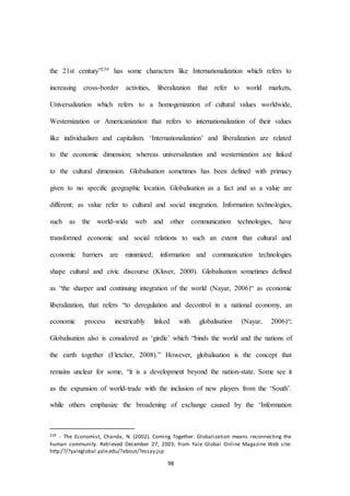 98
the 21st century”239 has some characters like Internationalization which refers to
increasing cross-border activities, liberalization that refer to world markets,
Universalization which refers to a homogenization of cultural values worldwide,
Westernization or Americanization that refers to internationalization of their values
like individualism and capitalism. ‘Internationalization’ and liberalization are related
to the economic dimension; whereas universalization and westernization are linked
to the cultural dimension. Globalisation sometimes has been defined with primacy
given to no specific geographic location. Globalisation as a fact and as a value are
different; as value refer to cultural and social integration. Information technologies,
such as the world-wide web and other communication technologies, have
transformed economic and social relations to such an extent that cultural and
economic barriers are minimized; information and communication technologies
shape cultural and civic discourse (Kluver, 2000). Globalisation sometimes defined
as “the sharper and continuing integration of the world (Nayar, 2006)“ as economic
liberalization, that refers “to deregulation and decontrol in a national economy, an
economic process inextricably linked with globalisation (Nayar, 2006)“;
Globalisation also is considered as ‘girdle’ which “binds the world and the nations of
the earth together (Fletcher, 2008).” However, globalisation is the concept that
remains unclear for some, “it is a development beyond the nation-state. Some see it
as the expansion of world-trade with the inclusion of new players from the ‘South’.
while others emphasize the broadening of exchange caused by the ‘Information
239 - The Economist, Chanda, N. (2002). Coming Together: Globalization means reconnecting the
human community. Retrieved December 27, 2003, from Yale Global Online Magazine Web site:
http:/?/?yaleglobal.yale.edu/?about/?essay.jsp
 