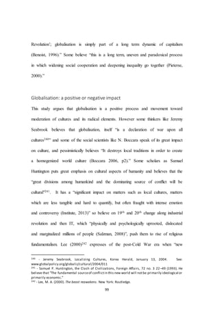 99
Revolution’; globalisation is simply part of a long term dynamic of capitalism
(Benoist, 1996).” Some believe “this is a long term, uneven and paradoxical process
in which widening social cooperation and deepening inequality go together (Pieterse,
2000).”
Globalisation: a positive or negative impact
This study argues that globalisation is a positive process and movement toward
moderation of cultures and its radical elements. However some thinkers like Jeremy
Seabrook believes that globalisation, itself “is a declaration of war upon all
cultures240” and some of the social scientists like N. Boccara speak of its great impact
on culture, and pessimistically believes “It destroys local traditions in order to create
a homogenized world culture (Boccara 2006, p2).” Some scholars as Samuel
Huntington puts great emphasis on cultural aspects of humanity and believes that the
“great divisions among humankind and the dominating source of conﬂict will be
cultural”241. It has a “significant impact on matters such as local cultures, matters
which are less tangible and hard to quantify, but often fraught with intense emotion
and controversy (Institute, 2013)” so believe on 19th and 20th change along industrial
revolution and then IT, which “physically and psychologically uprooted, dislocated
and marginalized millions of people (Salzman, 2008)”, push them to rise of religious
fundamentalism. Lee (2000)242 expresses of the post-Cold War era when “new
240 - Jeremy Seabrook, Localizing Cultures, Korea Herald, January 13, 2004. See:
www.globalpolicy.org/globaliz/cultural/2004/011
241 - Samuel P. Huntington, the Clash of Civilizations, Foreign Aﬀairs, 72 no. 3 22–49 (1993). He
believe that “The fundamental sourceof conflictin this new world will notbe primarily ideological or
primarily economic.”
242 - Lee, M. A. (2000). The beast reawakens. New York: Routledge.
 