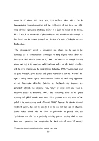 100
categories of winners and losers have been produced along with a rise in
fundamentalism, hyper-ethnocentrism and the proliferation of neo-fascist and right-
wing extremist organizations (Salzman, 2008).” It is clear that based on this theory,
RSS243 itself is as an outcome of globalisation and as a reaction to these changes, it
has shaped, and its elements gathered on a feelings of a sense of belonging to exact
Hindu culture.
“The interdisciplinary aspect of globalization and religion can be seen in the
increasing use of communications technologies to bring religious values either into
harmony or direct clashes (Blanco et al., 2006).” “Globalisation has brought a radical
change not only in the economic and technological order, but also in the mentalities
and the ways of conceiving the world (Stenou & Keitne, 2004).” “An in-direct result
of global transport, global business and global information is that the ‘Western’ life-
style is leaping borders rapidly. Many traditional cultures are either being suppressed
or are disappearing altogether. Religions, art, handicrafts and languages are
particularly affected, but ultimately every variety of social norm and value is
influenced (Beese & Fraedrich, 2000).” The “concerning issues of the global
economy and global security, raise some critical questions about the nature of the
global in the contemporary world (Muppidi, 2004).” Because this situation threated
world old identity, they start to react to it, so this is a fact that local or indigenous
cultural values conflict with the forces of globalization to protect itself; but
“globalisation can also be a profoundly enriching process, opening minds to new
ideas and experiences, and strengthening the finest universal values of humanity
243 - as Hindu extremism and fountainhead of Hindu right wing
 
