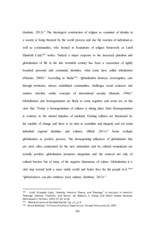 101
(Institute, 2013).” The theological construction of religion as container of identity in
a society is being threated by the world process and rise the reaction of individual as
well as communalists, who formed in boundaries of religion framework as Linell
Elizabeth Cady244 writes: “Indeed a major response to the increased pluralism and
globalisation of life in the late twentieth century has been a reassertion of tightly
bounded personal and communal identities, what some have called tribalization
(Fletcher, 2008).” According to Badie245: “globalisation destroys sovereignties, cuts
through territories, abuses established communities, challenges social contracts and
renders obsolete earlier concepts of international security (Benoist, 1996).”
Globalisation and homogenization are likely to come together; and some are on this
view that “Today a homogenization of cultures is taking place (but) Homogenization
is contrary to the natural impulses of mankind. Existing cultures are threatened by
the rapidity of change and there is no time to assimilate and integrate and yet retain
individual regional identities and cultures. (Bhela ,2011).” Some evaluate
globalisation as positive process, “the homogenizing influences of globalization that
are most often condemned by the new nationalists and by cultural romanticists are
actually positive; globalization promotes integration and the removal not only of
cultural barriers but of many of the negative dimensions of culture. Globalization is a
vital step toward both a more stable world and better lives for the people in it.”246
“globalization can also reinforce local cultures (Institute, 2013).”
244 - Linell Elizabeth Cady, “Identity, Feminist Theory, and Theology,” in Horizons in Feminist
Theology: Identity, Tradition, and Norms, ed. Rebecca S. Chopp and Sheila Greeve Davaney
(Minneapolis: Fortress, 1997) 17–32, at 26.
245 - “Mondialisation et Sociétée Overte,” op. cit., p. 9
246 - David Rothkopf, "In Praise of Cultural Imperialism," Foreign Policy June 22, 1997
 
