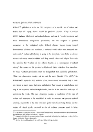 102
Cultural globalisation and India
Cultural247 globalisation refers to “the emergence of a specific set of values and
beliefs that are largely shared around the planet248 (Movius, 2010).” Kacowicz
(1998) includes, ideological and cultural changes and said it “include investment and
trade liberalization, deregulation, privatization, and the adoption of political
democracy in the institutional realm. Cultural changes involve trends toward
harmonization of tastes and standards, a universal world culture that transcends the
nation-state.” Cultural globalisation is going to be important, when India as diverse
country with deep rooted traditions, and deep rooted culture and religion faces with
the question that “whether or not cultures ﬂourish as a consequence of cultural
mixing.” The answer to this question by Hindu and Hindu radicalism show them how
to react. “Cultural globalisation must be distinguished from economic globalisation.
These two phenomena overlap, but are not the same (Benoist 1996, p117).” As
UNESCO,249 report in 2000 indicated of the cultural threats that nations such as India
are facing, a report states that rapid globalisation “has brought a radical change not
only in the economic and technological order, but also in the mentalities and ways of
conceiving the world. This new dimension requires a redefinition of the type of
actions and strategies to be established in order to preserve and promote cultural
diversity, in particular at the time when new global markets are being formed and the
statute of cultural goods compared to that of ordinary consumer goods is being
247 - Religion is a subsetof culture, Culture, itself embodies the language,traditions,kinship systems,
shared values, and beliefs that define a society.
248 - Castells, M. (2009). Communication Power. New York: Oxford University Press. ----- (1997). The
Power of Identity. Oxford: Blackwell.
249 - United Nations Educational, Scientific and Cultural Organization
 