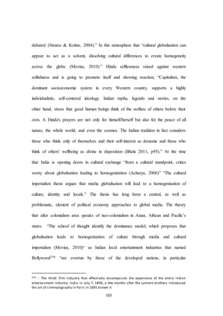 103
debated (Stenou & Keitne, 2004).” In this atmosphere that “cultural globalisation can
appear to act as a solvent, dissolving cultural differences to create homogeneity
across the globe (Movius, 2010).” Hindu selflessness raised against western
selfishness and is going to promote itself and showing reaction; “Capitalism, the
dominant socioeconomic system in every Western country, supports a highly
individualistic, self-centered ideology. Indian myths, legends and stories, on the
other hand, stress that good human beings think of the welfare of others before their
own. A Hindu's prayers are not only for himself/herself but also for the peace of all
nature, the whole world, and even the cosmos. The Indian tradition in fact considers
those who think only of themselves and their self-interest as demonic and those who
think of others' wellbeing as divine in disposition (Bhela 2011, p95).” At the time
that India is opening doors in cultural exchange “from a cultural standpoint, critics
worry about globalisation leading to homogenization (Acharya, 2006)” “The cultural
imperialism thesis argues that media globalisation will lead to a homogenisation of
culture, identity and locale.” The thesis has long been a central, as well as
problematic, element of political economy approaches to global media. The theory
that after colonialism area speaks of neo-colonialism in Asian, African and Pacific’s
states “The school of thought identify the dominance model, which proposes that
globalisation leads to homogenization of culture through media and cultural
imperialism (Movius, 2010)“ as Indian local entertainment industries that named
Bollywood250 “are overrun by those of the developed nations, in particular
250 - The Hindi film industry that effectively encompasses the experience of the entire Indian
entertainment industry. India in July 7, 1896, a few months after the Lumiere brothers introduced
the art of cinematography in Paris in 1895 known it.
 