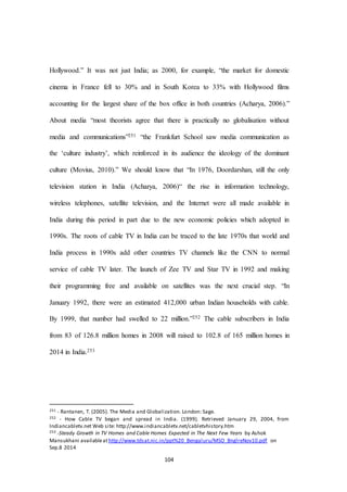 104
Hollywood.” It was not just India; as 2000, for example, “the market for domestic
cinema in France fell to 30% and in South Korea to 33% with Hollywood films
accounting for the largest share of the box office in both countries (Acharya, 2006).”
About media “most theorists agree that there is practically no globalisation without
media and communications”251 “the Frankfurt School saw media communication as
the ‘culture industry’, which reinforced in its audience the ideology of the dominant
culture (Movius, 2010).” We should know that “In 1976, Doordarshan, still the only
television station in India (Acharya, 2006)“ the rise in information technology,
wireless telephones, satellite television, and the Internet were all made available in
India during this period in part due to the new economic policies which adopted in
1990s. The roots of cable TV in India can be traced to the late 1970s that world and
India process in 1990s add other countries TV channels like the CNN to normal
service of cable TV later. The launch of Zee TV and Star TV in 1992 and making
their programming free and available on satellites was the next crucial step. “In
January 1992, there were an estimated 412,000 urban Indian households with cable.
By 1999, that number had swelled to 22 million.”252 The cable subscribers in India
from 83 of 126.8 million homes in 2008 will raised to 102.8 of 165 million homes in
2014 in India.253
251 - Rantanen, T. (2005). The Media and Globalization. London: Sage.
252 - How Cable TV began and spread in India. (1999). Retrieved January 29, 2004, from
Indiancabletv.net Web site: http://www.indiancabletv.net/cabletvhistory.htm
253 -Steady Growth in TV Homes and Cable Homes Expected in The Next Few Years by Ashok
Mansukhani availableathttp://www.tdsat.nic.in/ppt%20_Bengaluru/MSO_BnglreNov10.pdf on
Sep.8 2014
 