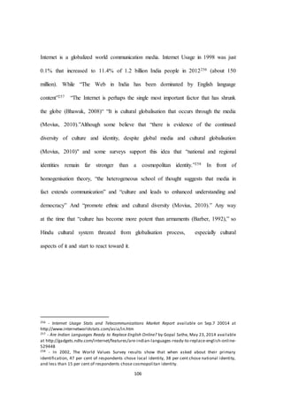 106
Internet is a globalized world communication media. Internet Usage in 1998 was just
0.1% that increased to 11.4% of 1.2 billion India people in 2012256 (about 150
million). While “The Web in India has been dominated by English language
content”257 “The Internet is perhaps the single most important factor that has shrunk
the globe (Bhawuk, 2008)“ “It is cultural globalisation that occurs through the media
(Movius, 2010).”Although some believe that “there is evidence of the continued
diversity of culture and identity, despite global media and cultural globalisation
(Movius, 2010)" and some surveys support this idea that “national and regional
identities remain far stronger than a cosmopolitan identity.”258 In front of
homogenisation theory, “the heterogeneous school of thought suggests that media in
fact extends communication” and “culture and leads to enhanced understanding and
democracy” And “promote ethnic and cultural diversity (Movius, 2010).” Any way
at the time that “culture has become more potent than armaments (Barber, 1992),” so
Hindu cultural system threated from globalisation process, especially cultural
aspects of it and start to react toward it.
256 - Internet Usage Stats and Telecommunications Market Report available on Sep.7 20014 at
http://www.internetworldstats.com/asia/in.htm
257 - Are Indian Languages Ready to Replace English Online? by Gopal Sathe, May 23, 2014 available
at http://gadgets.ndtv.com/internet/features/are-indian-languages-ready-to-replace-english-online-
529448
258 - In 2002, The World Values Survey results show that when asked about their primary
identification, 47 per cent of respondents chose local identity, 38 per cent chose national identity,
and less than 15 per cent of respondents chose cosmopolitan identity.
 