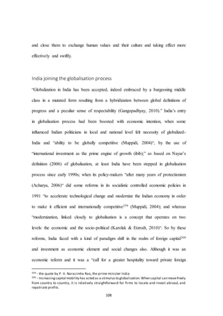 108
and close them to exchange human values and their culture and taking effect more
effectively and swiftly.
India joining the globalisation process
“Globalization in India has been accepted, indeed embraced by a burgeoning middle
class in a mutated form resulting from a hybridization between global definitions of
progress and a peculiar sense of respectability (Gangopadhyay, 2010).” India’s entry
in globalisation process had been boosted with economic intention, when some
influenced Indian politicians in local and national level felt necessity of globalized-
India and “ability to be globally competitive (Muppidi, 2004)“, by the use of
“international investment as the prime engine of growth (ibib);” so based on Nayar’s
definition (2006) of globalisation, at least India have been stepped in globalisation
process since early 1990s; when its policy-makers “after many years of protectionism
(Acharya, 2006)“ did some reforms in its socialistic controlled economic policies in
1991 “to accelerate technological change and modernize the Indian economy in order
to make it efficient and internationally competitive259 (Muppidi, 2004); and whereas
“modernization, linked closely to globalisation is a concept that operates on two
levels: the economic and the socio-political (Karolak & Etzrodt, 2010)“. So by these
reforms, India faced with a kind of paradigm shift in the realm of foreign capital260
and investment as economic element and social changes also. Although it was an
economic reform and it was a “call for a greater hospitality toward private foreign
259 - the quote by P. V. Narasimha Rao, the prime minister India
260 - Increasingcapital mobility has acted as a stimulus to globalization.When capital can movefreely
from country to country, it is relatively straightforward for firms to locate and invest abroad, and
repatriate profits.
 