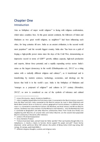 1
Chapter One
Introduction
Asia as birthplace of major world religions13 is facing with religious confrontation,
which takes countless lives. In this great ancient continent, the followers of Islam and
Hinduism as two great world religions, as neighbors14 had been influencing each
other, for long centuries till now. India as an ancient civilization, is the second world
most populous15 and the seventh biggest country. India also “has been on a path of
forging a high-profile power status since the days of the Cold War, demonstrating an
impressive record in terms of GDP16 growth, military capacity, high-tech production
and exports, labour force potential, and a rapidly expanding service sector. India’s
status as the largest democracy in the world (Efstathopoulos n.d., 2011)” as a rising
nation with a radically different religions and cultures17, as it transformed and is
transforming by modern sciences, technology, economics, and ideology are the
factors that bold it in the world’s eyes. India is the birthplace of Hinduism and
“emerges as a potpourri of religions18 and cultures in 21st century (Mostafavi,
2013)”; so now is considered as one of the symbols of tolerance and cultural
13 - Islam, Christianity , Jewish, Hinduism, Buddhism …
14 - India is neighboringwith Muslims frommany sides; it connected to the Muslimnations around it
from the West and East. India connected to the Muslim nations by land in West (Pakistan) and
North-West (central Asian or historical, cultural, geographical Iranian plateau). In addition, by sea
routs it is connected to some Muslim nations like Maldives and Arab nations and African Muslim
nations, Southeast sea routs connects it to the Malaysia and Indonesia... and, the Northeast by land
is connected to Bangladesh and other Muslims communities there. From inside also Hindus are
neighboring with Muslims all around India and Indian Muslims are the second most populated
Muslim community in the world, after Indonesia.
15 - contain 17% of world population
16 - Gross Domestic Product
17 - “Indians havenever been, and will never be “other worldly”.Their spiritualism,though lofty in its
metaphysics, is mostly a means to harness divine support for power and pelf.” Pavan Varma
(diplomat- writer politician Bihar CM’ adviser; the author of Being Indian (3.64 avg rating, 262
ratings, 35 reviews, published 2004), )
18 - different religious thoughts, customs and religious sects
 