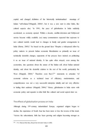 109
capital; and changed definition of the historically institutionalized meanings of
Indian “self-reliance”(Muppidi, 2004)“, but it was a new start in other fields, like
cultural aspects also; “in 1991, the pace of globalisation in India suddenly
accelerated, as economy opened. Within a decade, satellite-television and Hollywood
movies became wildly available. (so) many commentators expected that exposure to
new cultural models would lead to changes in family and gender arrangements in
India (Derne, 2005).” So based on the ground facts “Despite a widespread effort by
policy makers to present Indian economic liberalization as primarily an issue of
technically desirable changes, opponents of the process have insisted on politicizing
it as an issue of national identity. It has quite often strayed, even among the
economists, into questions about the nature of the Indian self, about Indian national
identity, and about the desirable relation to the rest of the world, particularly the
West (Muppidi, 2004).” Therefore even Rao’s261 statements to articulate “of
economic reforms as a technical issue of efficiency, modernization, and
competitiveness was not a very successful enterprise initially and not very effective
in hailing their audience (Muppidi, 2004).” Hence, globalisation in India starts with
economic policy and expands to other field like cultural and social aspects later on.
The effects of globalisation process on India
Although during 19st-century industrialized Europe, organized religion began to
decline, the experience of South Asia has been more or less the reverse of this trend.
“Across the subcontinent, faith has been growing and religion becoming stronger as
261 - P. V. Narasimha Rao, the prime minister India in 1991
 