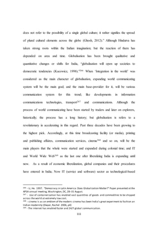 111
does not refer to the possibility of a single global culture; it rather signifies the spread
of plural cultural elements across the globe (Ghosh, 2012).” Although Hindutva has
taken strong roots within the Indian imagination; but the reaction of them has
depended on area and time. Globalisation has been brought qualitative and
quantitative changes or shifts for India, “globalisation will open up societies to
democratic tendencies (Kacowicz, 1998).”266 When ‘Integration in the world’ was
considered as the main character of globalisation, expanding world communicating
system will be the main goal; and the main base-provider for it, will be various
communication system for this trend; like developments in information
communications technologies, transport267 and communications. Although the
process of world communicating have been started by traders and later on explorers,
historically; the process has a long history; but globalisation is refers to a
revolutionary in accelerating in this regard. Past three decades have been growing to
the highest pick. Accordingly, at this time broadcasting facility (or media), printing
and publishing affaires, communication services, cinema268 and so on, will be the
main players that the whole were started and expanded during colonial time; and IT
and World Wide Web269 as the last one after liberalizing India is expanding until
now. As a result of economic liberalization, global companies and their procedures
have entered in India; Now IT (service and software) sector as technological-based
266 - Li, He. 1997. “Democracy in Latin America: Does Globalization Matter?” Paper presented at the
APSA annual meeting, Washington, DC, 28–31 August.
267 - Use of containerization has enabled vast quantities of goods and commodities to be shipped
across the world at extremely low cost.
268 - cinema is as an emblem of the modern: cinema has been India’s great experiment to fashion an
Indian modernity (Dwyer, Rachel 2006, p4)
269 - The internet has enabled faster and 24/7 global communication.
 