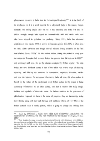 112
phenomenon presence in India; that its “technological leadership270“ is in the hand of
its producers; so it is a good example for a globalized India in this regard. Hence,
naturally, the strong effects also will be in this direction; and India will take its
effects strongly; though with regard to communication field and media India have
also been stepped in globalized era perfectly. “Since 1991, India has witnessed
explosion of new media. 1991-9 access to television grows from 10% in urban area
to 75%; cable television and foreign movies became widely available for the first
time (Derne, Steve, 2005).” As this statistic shows, during this period in every year
the access to Television had become double, the process that did not end in 1999271
and continued until now. So as the situation evaluated by Indian scholar “in India
today, the new dominant culture is that of the urban rich, whose ways of dressing,
speaking, and thinking are promoted in newspapers, magazines, television, movies
and now the Internet. As any casual observer to India will note, this urban culture is
based on the values of the modernized west. Indian culture in this regard is being
continually bombarded by an alien culture, one that is fixated with body image,
fashion, and symbols of economic status. As Indians conform to the processes of
globalisation imposed on them in the name of progress, they are increasingly losing
their identity along with their rich heritage and traditions (Bhela, 2011).” One of the
Indian cultural value is family pattern, which is going to change and shifting from
270 - book by CATHERINE L. MANN WITH JACOB FUNK KIRKEGAARD/ ACCELERATING THE
GLOBALIZATION Of AMERICA THE ROLE FOR INFORMATION TECHNOLOGY/ Washington, DC June
2006/
271 - “This decade also saw a media revolution (satellite and cable television since 1991), a
communications revolution (the mobile phone and the Internet) and new technologies (the audio
cassette, the CD, the VCD and the DVD). The dynamics of the interaction of these new media with
the ﬁlm industry have been fast and there has barely been time to analyze them.”(Dwyer, Rachel,
2006, p162)
 