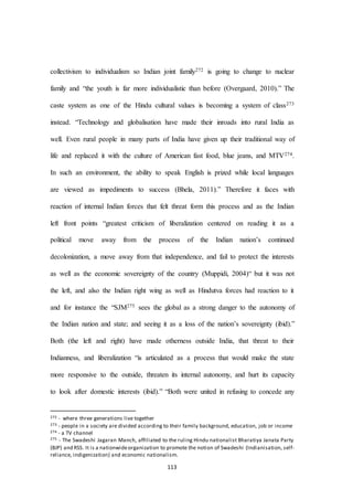 113
collectivism to individualism so Indian joint family272 is going to change to nuclear
family and “the youth is far more individualistic than before (Overgaard, 2010).” The
caste system as one of the Hindu cultural values is becoming a system of class273
instead. “Technology and globalisation have made their inroads into rural India as
well. Even rural people in many parts of India have given up their traditional way of
life and replaced it with the culture of American fast food, blue jeans, and MTV274.
In such an environment, the ability to speak English is prized while local languages
are viewed as impediments to success (Bhela, 2011).” Therefore it faces with
reaction of internal Indian forces that felt threat form this process and as the Indian
left front points “greatest criticism of liberalization centered on reading it as a
political move away from the process of the Indian nation’s continued
decolonization, a move away from that independence, and fail to protect the interests
as well as the economic sovereignty of the country (Muppidi, 2004)“ but it was not
the left, and also the Indian right wing as well as Hindutva forces had reaction to it
and for instance the “SJM275 sees the global as a strong danger to the autonomy of
the Indian nation and state; and seeing it as a loss of the nation’s sovereignty (ibid).”
Both (the left and right) have made otherness outside India, that threat to their
Indianness, and liberalization “is articulated as a process that would make the state
more responsive to the outside, threaten its internal autonomy, and hurt its capacity
to look after domestic interests (ibid).” “Both were united in refusing to concede any
272 - where three generations live together
273 - people in a society are divided according to their family background, education, job or income
274 - a TV channel
275 - The Swadeshi Jagaran Manch, affiliated to the ruling Hindu nationalist Bharatiya Janata Party
(BJP) and RSS. It is a nationwideorganization to promote the notion of Swadeshi (Indianisation, self-
reliance, indigenization) and economic nationalism.
 